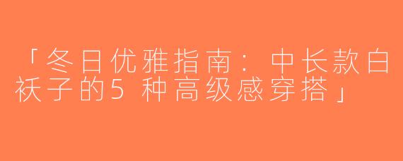 「冬日优雅指南：中长款白袄子的5种高级感穿搭」