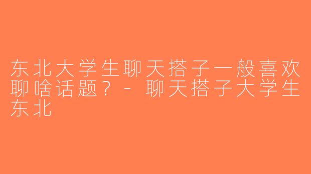 东北大学生聊天搭子一般喜欢聊啥话题？-聊天搭子大学生东北