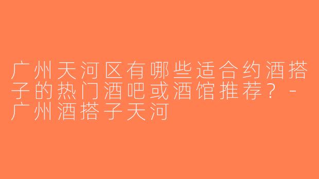 广州天河区有哪些适合约酒搭子的热门酒吧或酒馆推荐？-广州酒搭子天河