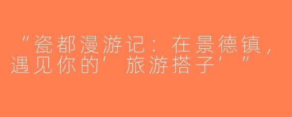 “瓷都漫游记：在景德镇，遇见你的‘旅游搭子’”