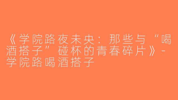 《学院路夜未央：那些与“喝酒搭子”碰杯的青春碎片》-学院路喝酒搭子