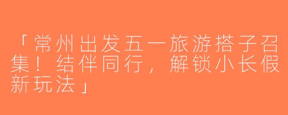 「常州出发五一旅游搭子召集！结伴同行，解锁小长假新玩法」