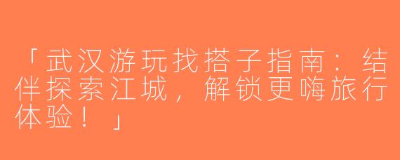 「武汉游玩找搭子指南：结伴探索江城，解锁更嗨旅行体验！」