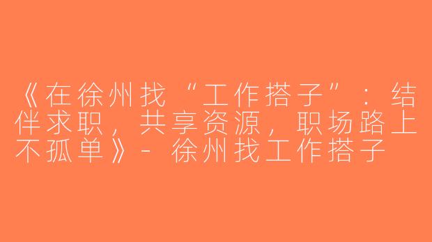《在徐州找“工作搭子”：结伴求职，共享资源，职场路上不孤单》-徐州找工作搭子