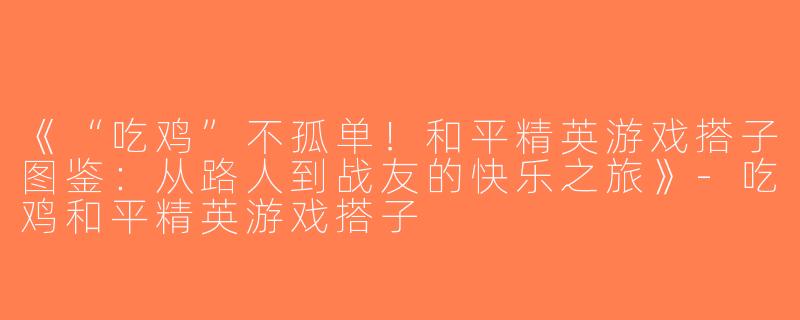 《“吃鸡”不孤单！和平精英游戏搭子图鉴：从路人到战友的快乐之旅》-吃鸡和平精英游戏搭子