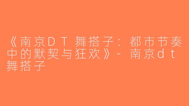 《南京DT舞搭子：都市节奏中的默契与狂欢》-南京dt舞搭子