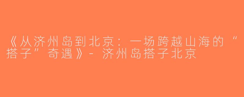 《从济州岛到北京：一场跨越山海的“搭子”奇遇》-济州岛搭子北京