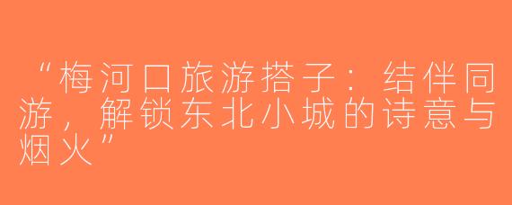 “梅河口旅游搭子：结伴同游，解锁东北小城的诗意与烟火”
