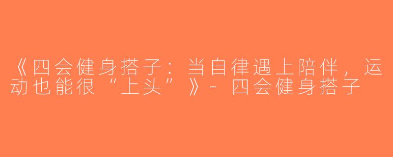 《四会健身搭子：当自律遇上陪伴，运动也能很“上头”》-四会健身搭子