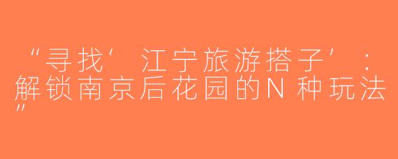 “寻找‘江宁旅游搭子’：解锁南京后花园的N种玩法”