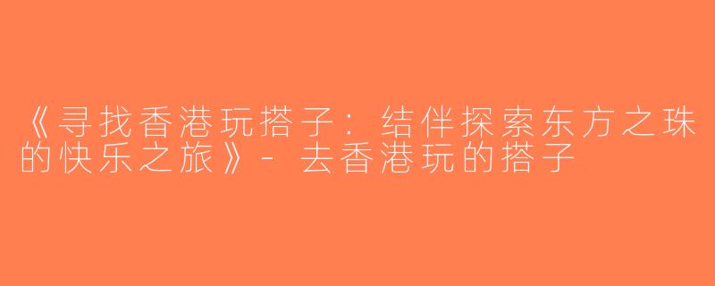 《寻找香港玩搭子：结伴探索东方之珠的快乐之旅》-去香港玩的搭子