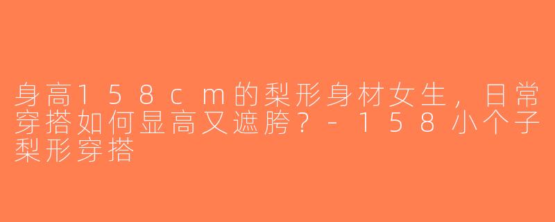 身高158cm的梨形身材女生，日常穿搭如何显高又遮胯？-158小个子梨形穿搭