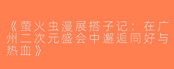 《萤火虫漫展搭子记：在广州二次元盛会中邂逅同好与热血》
