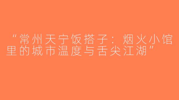 “常州天宁饭搭子：烟火小馆里的城市温度与舌尖江湖”