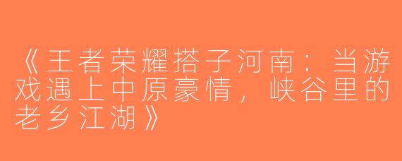 《王者荣耀搭子河南：当游戏遇上中原豪情，峡谷里的老乡江湖》