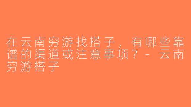 在云南穷游找搭子，有哪些靠谱的渠道或注意事项？-云南穷游搭子