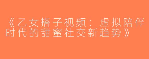 《乙女搭子视频：虚拟陪伴时代的甜蜜社交新趋势》