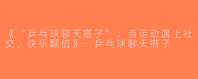 《“乒乓球聊天搭子”：当运动遇上社交，快乐翻倍》-乒乓球聊天搭子