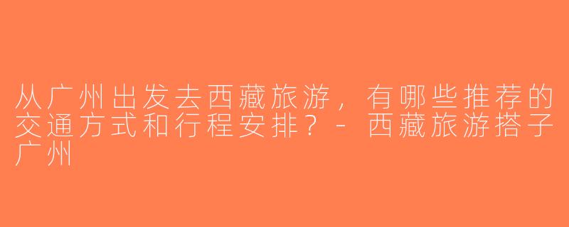 从广州出发去西藏旅游，有哪些推荐的交通方式和行程安排？-西藏旅游搭子广州