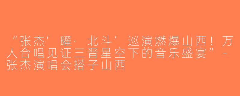 “张杰‘曜·北斗’巡演燃爆山西！万人合唱见证三晋星空下的音乐盛宴”-张杰演唱会搭子山西