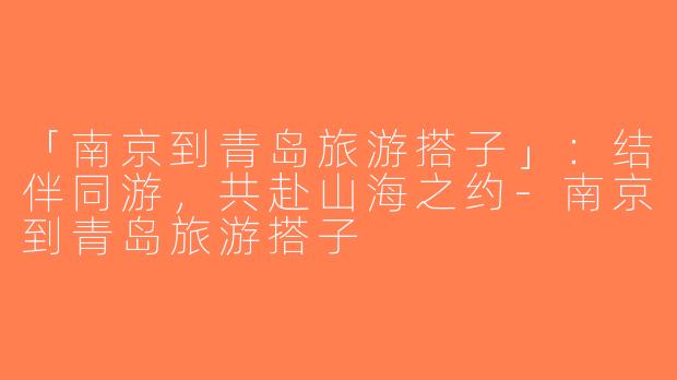 「南京到青岛旅游搭子」：结伴同游，共赴山海之约-南京到青岛旅游搭子