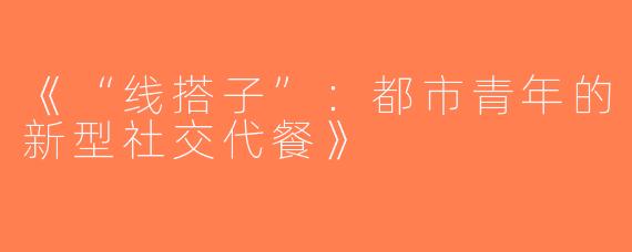 《“线搭子”：都市青年的新型社交代餐》