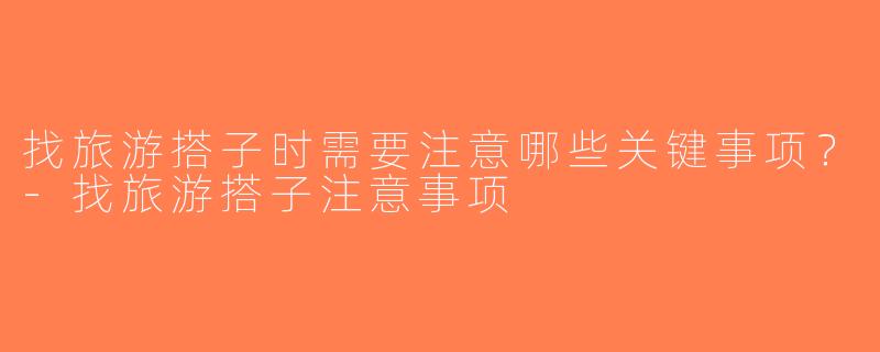 找旅游搭子时需要注意哪些关键事项？-找旅游搭子注意事项