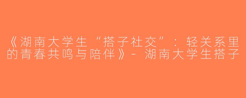 《湖南大学生“搭子社交”：轻关系里的青春共鸣与陪伴》-湖南大学生搭子