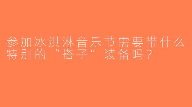 参加冰淇淋音乐节需要带什么特别的“搭子”装备吗？