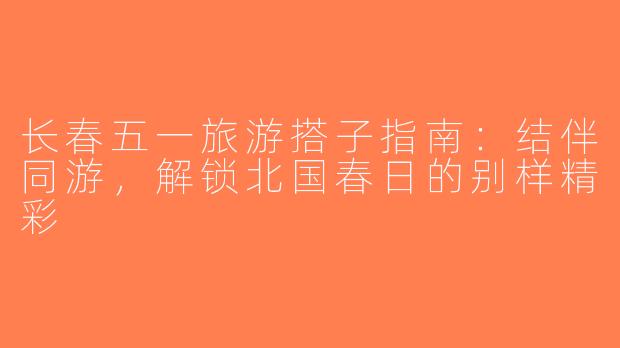 长春五一旅游搭子指南：结伴同游，解锁北国春日的别样精彩