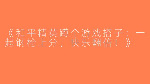 《和平精英蹲个游戏搭子：一起钢枪上分，快乐翻倍！》