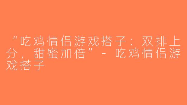 “吃鸡情侣游戏搭子：双排上分，甜蜜加倍”-吃鸡情侣游戏搭子