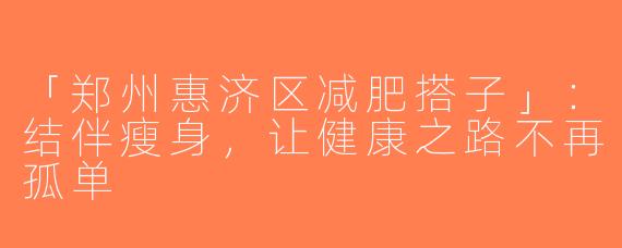 「郑州惠济区减肥搭子」：结伴瘦身，让健康之路不再孤单