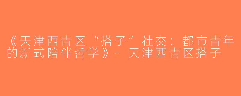 《天津西青区“搭子”社交：都市青年的新式陪伴哲学》-天津西青区搭子