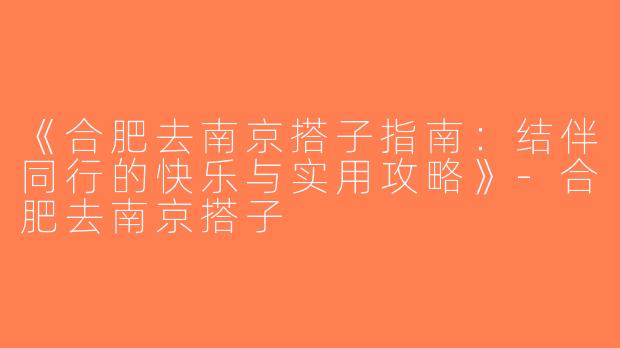 《合肥去南京搭子指南：结伴同行的快乐与实用攻略》-合肥去南京搭子