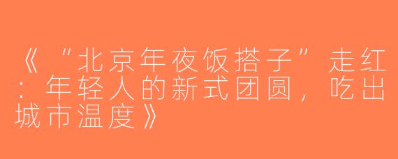 《“北京年夜饭搭子”走红：年轻人的新式团圆，吃出城市温度》