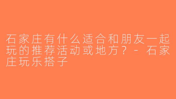 石家庄有什么适合和朋友一起玩的推荐活动或地方？-石家庄玩乐搭子