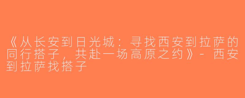 《从长安到日光城：寻找西安到拉萨的同行搭子，共赴一场高原之约》-西安到拉萨找搭子