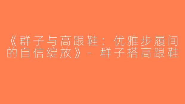 《群子与高跟鞋：优雅步履间的自信绽放》-群子搭高跟鞋