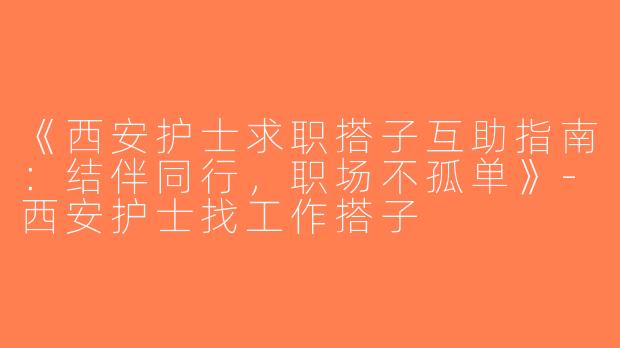 《西安护士求职搭子互助指南：结伴同行，职场不孤单》-西安护士找工作搭子