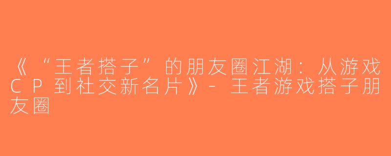 《“王者搭子”的朋友圈江湖：从游戏CP到社交新名片》-王者游戏搭子朋友圈