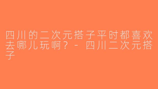 四川的二次元搭子平时都喜欢去哪儿玩啊？-四川二次元搭子