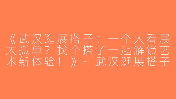 《武汉逛展搭子：一个人看展太孤单？找个搭子一起解锁艺术新体验！》-武汉逛展搭子