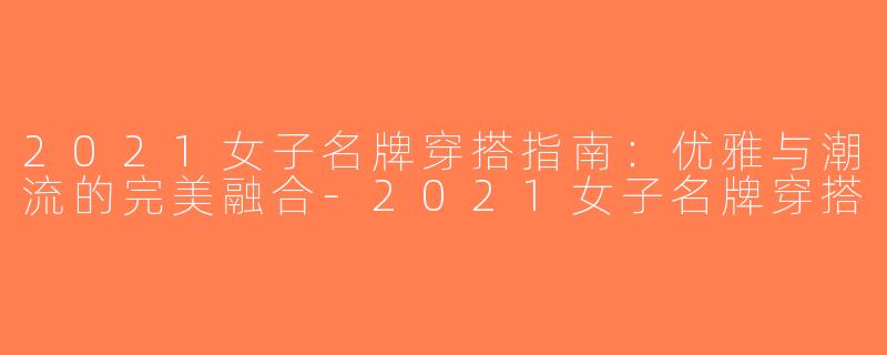 2021女子名牌穿搭指南：优雅与潮流的完美融合-2021女子名牌穿搭