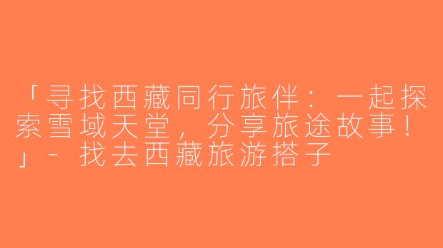 「寻找西藏同行旅伴：一起探索雪域天堂，分享旅途故事！」-找去西藏旅游搭子