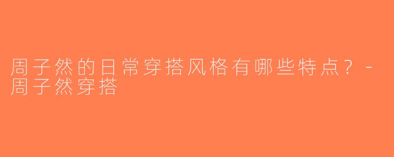 周子然的日常穿搭风格有哪些特点？-周子然穿搭