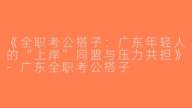 《全职考公搭子：广东年轻人的“上岸”同盟与压力共担》-广东全职考公搭子