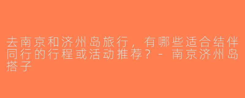 去南京和济州岛旅行，有哪些适合结伴同行的行程或活动推荐？-南京济州岛搭子