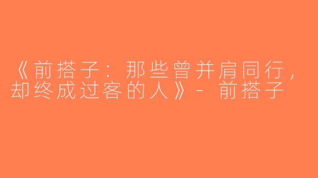 《前搭子：那些曾并肩同行，却终成过客的人》-前搭子
