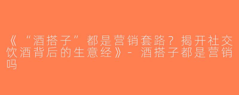 《“酒搭子”都是营销套路？揭开社交饮酒背后的生意经》-酒搭子都是营销吗